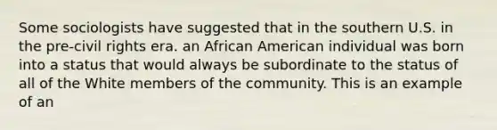 Some sociologists have suggested that in the southern U.S. in the pre-civil rights era. an African American individual was born into a status that would always be subordinate to the status of all of the White members of the community. This is an example of an