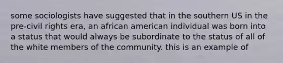 some sociologists have suggested that in the southern US in the pre-civil rights era, an african american individual was born into a status that would always be subordinate to the status of all of the white members of the community. this is an example of