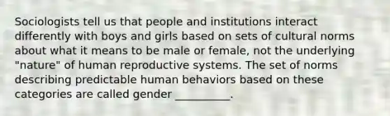 Sociologists tell us that people and institutions interact differently with boys and girls based on sets of cultural norms about what it means to be male or female, not the underlying "nature" of human reproductive systems. The set of norms describing predictable human behaviors based on these categories are called gender __________.