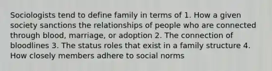 Sociologists tend to define family in terms of 1. How a given society sanctions the relationships of people who are connected through blood, marriage, or adoption 2. The connection of bloodlines 3. The status roles that exist in a family structure 4. How closely members adhere to social norms