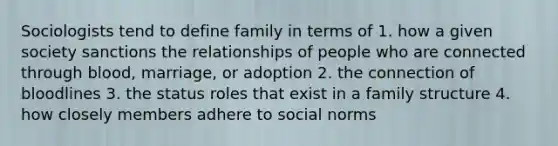 Sociologists tend to define family in terms of 1. how a given society sanctions the relationships of people who are connected through blood, marriage, or adoption 2. the connection of bloodlines 3. the status roles that exist in a family structure 4. how closely members adhere to social norms