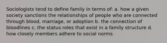 Sociologists tend to define family in terms of: a. how a given society sanctions the relationships of people who are connected through blood, marriage, or adoption b. the connection of bloodlines c. the status roles that exist in a family structure d. how closely members adhere to social norms