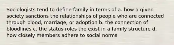 Sociologists tend to define family in terms of a. how a given society sanctions the relationships of people who are connected through blood, marriage, or adoption b. the connection of bloodlines c. the status roles the exist in a family structure d. how closely members adhere to social norms