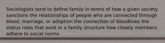 Sociologists tend to define family in terms of how a given society sanctions the relationships of people who are connected through blood, marriage, or adoption the connection of bloodlines the status roles that exist in a family structure how closely members adhere to social norms