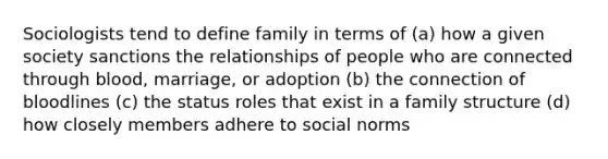 Sociologists tend to define family in terms of (a) how a given society sanctions the relationships of people who are connected through blood, marriage, or adoption (b) the connection of bloodlines (c) the status roles that exist in a family structure (d) how closely members adhere to social norms