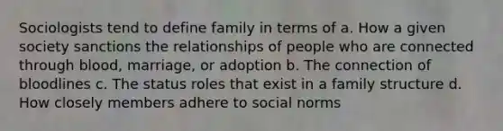 Sociologists tend to define family in terms of a. How a given society sanctions the relationships of people who are connected through blood, marriage, or adoption b. The connection of bloodlines c. The status roles that exist in a family structure d. How closely members adhere to social norms