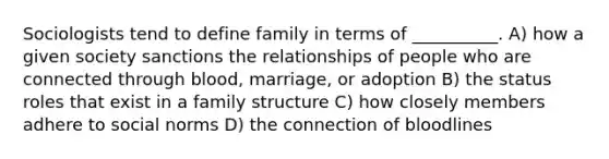 Sociologists tend to define family in terms of __________. A) how a given society sanctions the relationships of people who are connected through blood, marriage, or adoption B) the status roles that exist in a family structure C) how closely members adhere to social norms D) the connection of bloodlines