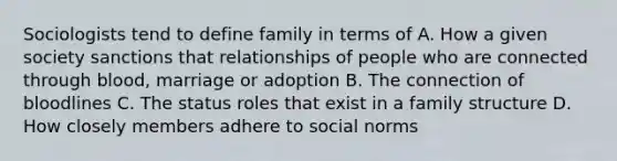 Sociologists tend to define family in terms of A. How a given society sanctions that relationships of people who are connected through blood, marriage or adoption B. The connection of bloodlines C. The status roles that exist in a family structure D. How closely members adhere to social norms