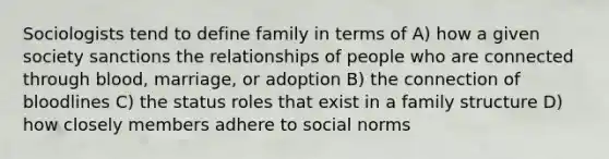 Sociologists tend to define family in terms of A) how a given society sanctions the relationships of people who are connected through blood, marriage, or adoption B) the connection of bloodlines C) the status roles that exist in a family structure D) how closely members adhere to social norms