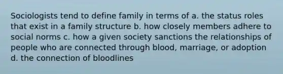 Sociologists tend to define family in terms of a. the status roles that exist in a family structure b. how closely members adhere to social norms c. how a given society sanctions the relationships of people who are connected through blood, marriage, or adoption d. the connection of bloodlines