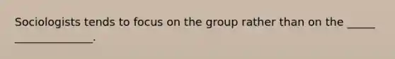 Sociologists tends to focus on the group rather than on the _____ ______________.