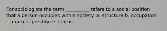 For sociologists the term __________ refers to a social position that a person occupies within society. a. structure b. occupation c. norm d. prestige e. status