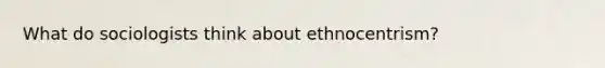 What do sociologists think about ethnocentrism?