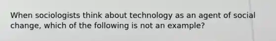 When sociologists think about technology as an agent of social change, which of the following is not an example?