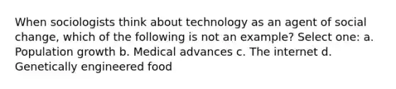 When sociologists think about technology as an agent of social change, which of the following is not an example? Select one: a. Population growth b. Medical advances c. The internet d. Genetically engineered food