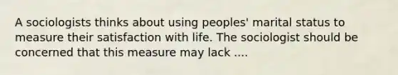 A sociologists thinks about using peoples' marital status to measure their satisfaction with life. The sociologist should be concerned that this measure may lack ....