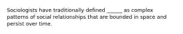 Sociologists have traditionally defined ______ as complex patterns of social relationships that are bounded in space and persist over time.