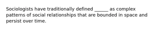 Sociologists have traditionally defined ______ as complex patterns of social relationships that are bounded in space and persist over time.