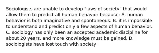 Sociologists are unable to develop "laws of society" that would allow them to predict all human behavior because: A. human behavior is both imaginative and spontaneous. B. it is impossible to understand and predict only a few aspects of human behavior. C. sociology has only been an accepted academic discipline for about 20 years, and more knowledge must be gained. D. sociologists have lost touch with society