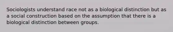 Sociologists understand race not as a biological distinction but as a social construction based on the assumption that there is a biological distinction between groups.