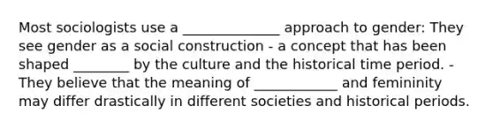 Most sociologists use a ______________ approach to gender: They see gender as a social construction - a concept that has been shaped ________ by the culture and the historical time period. - They believe that the meaning of ____________ and femininity may differ drastically in different societies and historical periods.