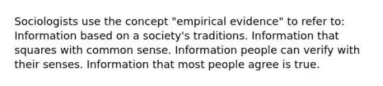 Sociologists use the concept "empirical evidence" to refer to: Information based on a society's traditions. Information that squares with common sense. Information people can verify with their senses. Information that most people agree is true.