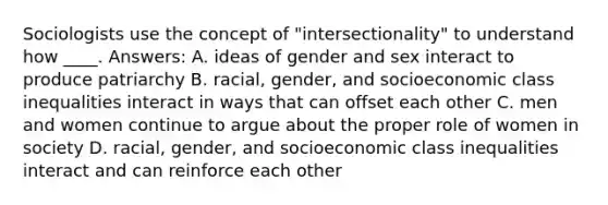 Sociologists use the concept of "intersectionality" to understand how ____. Answers: A. ideas of gender and sex interact to produce patriarchy B. racial, gender, and socioeconomic class inequalities interact in ways that can offset each other C. men and women continue to argue about the proper role of women in society D. racial, gender, and socioeconomic class inequalities interact and can reinforce each other