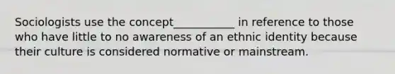 Sociologists use the concept___________ in reference to those who have little to no awareness of an ethnic identity because their culture is considered normative or mainstream.