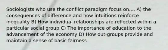 Sociologists who use the conflict paradigm focus on.... A) the consequences of difference and how intuitions reinforce inequality B) How individual relationships are reflected within a particular social group C) The importance of education to the advancement of the economy D) How out-groups provide and maintain a sense of basic fairness