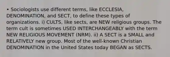 • Sociologists use different terms, like ECCLESIA, DENOMINATION, and SECT, to define these types of organizations. i) CULTS, like sects, are NEW religious groups. The term cult is sometimes USED INTERCHANGEABLY with the term NEW RELIGIOUS MOVEMENT (NRM). ii) A SECT is a SMALL and RELATIVELY new group. Most of the well-known Christian DENOMINATION in the United States today BEGAN as SECTS.