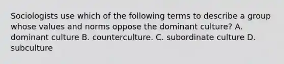 Sociologists use which of the following terms to describe a group whose values and norms oppose the dominant culture? A. dominant culture B. counterculture. C. subordinate culture D. subculture