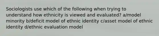 Sociologists use which of the following when trying to understand how ethnicity is viewed and evaluated? a/model minority b/deficit model of ethnic identity c/asset model of ethnic identity d/ethnic evaluation model