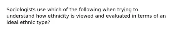 Sociologists use which of the following when trying to understand how ethnicity is viewed and evaluated in terms of an ideal ethnic type?