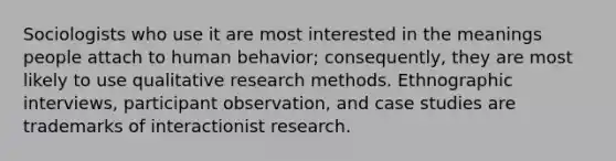 Sociologists who use it are most interested in the meanings people attach to human behavior; consequently, they are most likely to use qualitative research methods. Ethnographic interviews, participant observation, and case studies are trademarks of interactionist research.