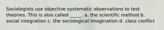 Sociologists use objective systematic observations to test theories. This is also called _____. a. the scientific method b. social integration c. the sociological imagination d. class conflict