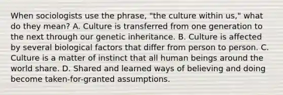 When sociologists use the phrase, "the culture within us," what do they mean? A. Culture is transferred from one generation to the next through our genetic inheritance. B. Culture is affected by several biological factors that differ from person to person. C. Culture is a matter of instinct that all human beings around the world share. D. Shared and learned ways of believing and doing become taken-for-granted assumptions.