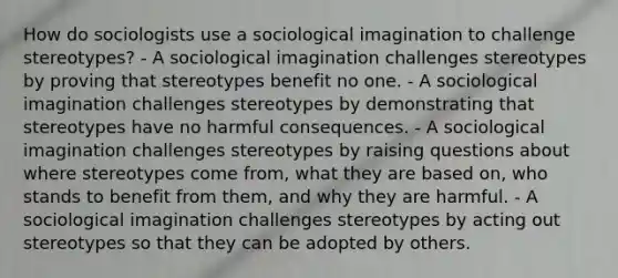 How do sociologists use a sociological imagination to challenge stereotypes? - A sociological imagination challenges stereotypes by proving that stereotypes benefit no one. - A sociological imagination challenges stereotypes by demonstrating that stereotypes have no harmful consequences. - A sociological imagination challenges stereotypes by raising questions about where stereotypes come from, what they are based on, who stands to benefit from them, and why they are harmful. - A sociological imagination challenges stereotypes by acting out stereotypes so that they can be adopted by others.