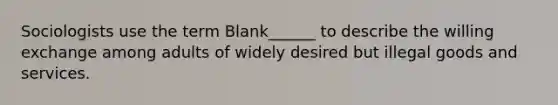 Sociologists use the term Blank______ to describe the willing exchange among adults of widely desired but illegal goods and services.