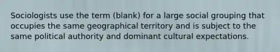 Sociologists use the term (blank) for a large social grouping that occupies the same geographical territory and is subject to the same political authority and dominant cultural expectations.