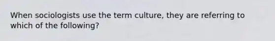 When sociologists use the term culture, they are referring to which of the following?