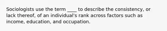 Sociologists use the term ____ to describe the consistency, or lack thereof, of an individual's rank across factors such as income, education, and occupation.