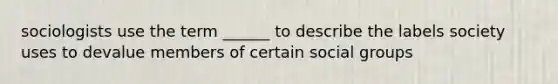 sociologists use the term ______ to describe the labels society uses to devalue members of certain social groups