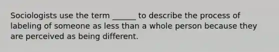 Sociologists use the term ______ to describe the process of labeling of someone as less than a whole person because they are perceived as being different.