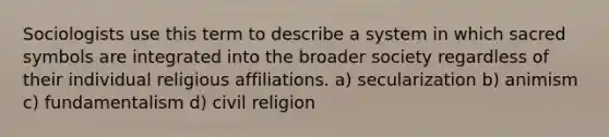 Sociologists use this term to describe a system in which sacred symbols are integrated into the broader society regardless of their individual religious affiliations. a) secularization b) animism c) fundamentalism d) civil religion