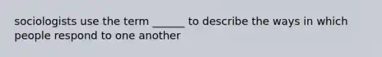 sociologists use the term ______ to describe the ways in which people respond to one another