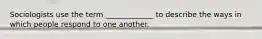 Sociologists use the term _____________ to describe the ways in which people respond to one another.