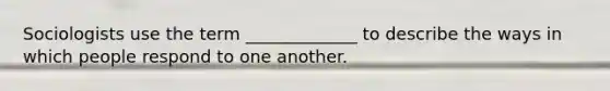 Sociologists use the term _____________ to describe the ways in which people respond to one another.
