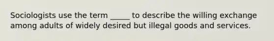 Sociologists use the term _____ to describe the willing exchange among adults of widely desired but illegal goods and services.