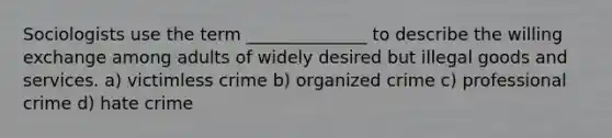 Sociologists use the term ______________ to describe the willing exchange among adults of widely desired but illegal goods and services. a) victimless crime b) organized crime c) professional crime d) hate crime