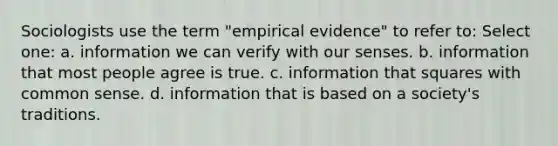 Sociologists use the term "empirical evidence" to refer to: Select one: a. information we can verify with our senses. b. information that most people agree is true. c. information that squares with common sense. d. information that is based on a society's traditions.